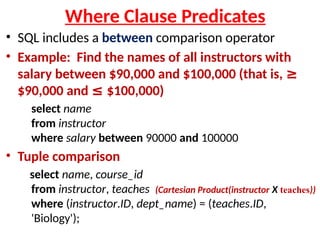 Where Clause Predicates
• SQL includes a between comparison operator
• Example: Find the names of all instructors with
salary between $90,000 and $100,000 (that is, ≥
$90,000 and ≤ $100,000)
select name
from instructor
where salary between 90000 and 100000
• Tuple comparison
select name, course_id
from instructor, teaches (Cartesian Product(instructor X teaches))
where (instructor.ID, dept_name) = (teaches.ID,
'Biology');
 