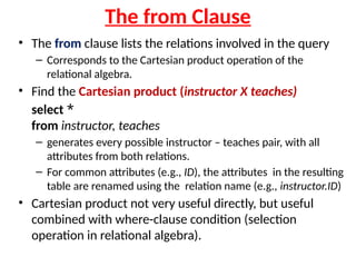 The from Clause
• The from clause lists the relations involved in the query
– Corresponds to the Cartesian product operation of the
relational algebra.
• Find the Cartesian product (instructor X teaches)
select *
from instructor, teaches
– generates every possible instructor – teaches pair, with all
attributes from both relations.
– For common attributes (e.g., ID), the attributes in the resulting
table are renamed using the relation name (e.g., instructor.ID)
• Cartesian product not very useful directly, but useful
combined with where-clause condition (selection
operation in relational algebra).
 
