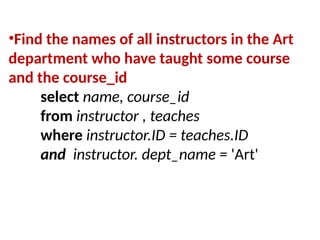 •Find the names of all instructors in the Art
department who have taught some course
and the course_id
select name, course_id
from instructor , teaches
where instructor.ID = teaches.ID
and instructor. dept_name = 'Art'
 