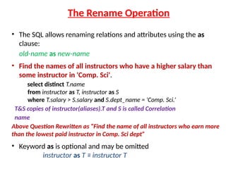 The Rename Operation
• The SQL allows renaming relations and attributes using the as
clause:
old-name as new-name
• Find the names of all instructors who have a higher salary than
some instructor in 'Comp. Sci'.
select distinct T.name
from instructor as T, instructor as S
where T.salary > S.salary and S.dept_name = 'Comp. Sci.’
T&S copies of instructor(aliases).T and S is called Correlation
name
Above Question Rewritten as “Find the name of all instructors who earn more
than the lowest paid instructor in Comp. Sci dept”
• Keyword as is optional and may be omitted
instructor as T ≡ instructor T
 