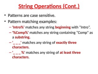 String Operations (Cont.)
• Patterns are case sensitive.
• Pattern matching examples:
– 'Intro%' matches any string beginning with “Intro”.
– '%Comp%' matches any string containing “Comp” as
a substring.
– '_ _ _' matches any string of exactly three
characters.
– '_ _ _ %' matches any string of at least three
characters.
 