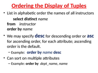 Ordering the Display of Tuples
• List in alphabetic order the names of all instructors
select distinct name
from instructor
order by name
• We may specify desc for descending order or asc
for ascending order, for each attribute; ascending
order is the default.
– Example: order by name desc
• Can sort on multiple attributes
– Example: order by dept_name, name
 