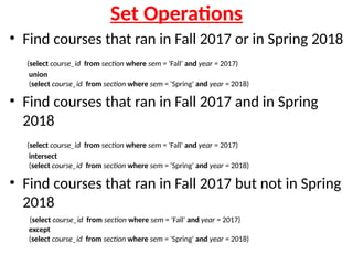 Set Operations
• Find courses that ran in Fall 2017 or in Spring 2018
(select course_id from section where sem = 'Fall' and year = 2017)
union
(select course_id from section where sem = 'Spring' and year = 2018)
• Find courses that ran in Fall 2017 and in Spring
2018
(select course_id from section where sem = 'Fall' and year = 2017)
intersect
(select course_id from section where sem = 'Spring' and year = 2018)
• Find courses that ran in Fall 2017 but not in Spring
2018
(select course_id from section where sem = 'Fall' and year = 2017)
except
(select course_id from section where sem = 'Spring' and year = 2018)
 