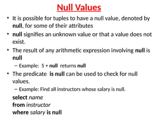 Null Values
• It is possible for tuples to have a null value, denoted by
null, for some of their attributes
• null signifies an unknown value or that a value does not
exist.
• The result of any arithmetic expression involving null is
null
– Example: 5 + null returns null
• The predicate is null can be used to check for null
values.
– Example: Find all instructors whose salary is null.
select name
from instructor
where salary is null
 