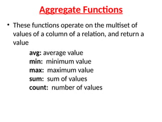 Aggregate Functions
• These functions operate on the multiset of
values of a column of a relation, and return a
value
avg: average value
min: minimum value
max: maximum value
sum: sum of values
count: number of values
 