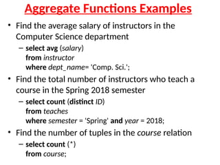 Aggregate Functions Examples
• Find the average salary of instructors in the
Computer Science department
– select avg (salary)
from instructor
where dept_name= 'Comp. Sci.';
• Find the total number of instructors who teach a
course in the Spring 2018 semester
– select count (distinct ID)
from teaches
where semester = 'Spring' and year = 2018;
• Find the number of tuples in the course relation
– select count (*)
from course;
 