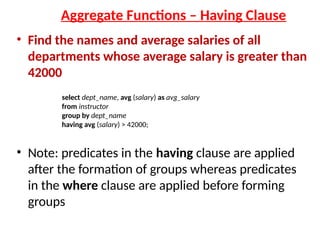 Aggregate Functions – Having Clause
• Find the names and average salaries of all
departments whose average salary is greater than
42000
• Note: predicates in the having clause are applied
after the formation of groups whereas predicates
in the where clause are applied before forming
groups
select dept_name, avg (salary) as avg_salary
from instructor
group by dept_name
having avg (salary) > 42000;
 