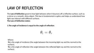 LAW OF REFLECTION
The Law of Reflection governs how light behaves when it bounces off a reflective surface, such as
a mirror or a smooth, shiny object. This law is fundamental in optics and helps us understand how
light rays interact with different surfaces.
The Law of Reflection states:
1.The angle of incidence is equal to the angle of reflection:
Where:
•θᵢ is the angle of incidence (the angle between the incoming light ray and the normal to the
surface),
•θᵣ is the angle of reflection (the angle between the reflected light ray and the normal to the
surface).
 