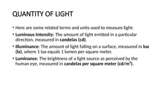 QUANTITY OF LIGHT
• Here are some related terms and units used to measure light:
• Luminous Intensity: The amount of light emitted in a particular
direction, measured in candelas (cd).
• Illuminance: The amount of light falling on a surface, measured in lux
(lx), where 1 lux equals 1 lumen per square meter.
• Luminance: The brightness of a light source as perceived by the
human eye, measured in candelas per square meter (cd/m²).
 