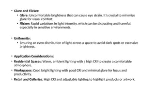 • Glare and Flicker:
• Glare: Uncomfortable brightness that can cause eye strain. It’s crucial to minimize
glare for visual comfort.
• Flicker: Rapid variations in light intensity, which can be distracting and harmful,
especially in sensitive environments.
• Uniformity:
• Ensuring an even distribution of light across a space to avoid dark spots or excessive
brightness.
• Application Considerations:
• Residential Spaces: Warm, ambient lighting with a high CRI to create a comfortable
atmosphere.
• Workspaces: Cool, bright lighting with good CRI and minimal glare for focus and
productivity.
• Retail and Galleries: High CRI and adjustable lighting to highlight products or artwork.
 