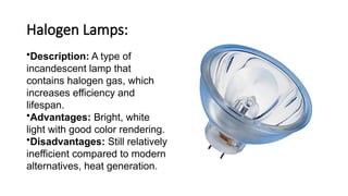 Halogen Lamps:
•Description: A type of
incandescent lamp that
contains halogen gas, which
increases efficiency and
lifespan.
•Advantages: Bright, white
light with good color rendering.
•Disadvantages: Still relatively
inefficient compared to modern
alternatives, heat generation.
 