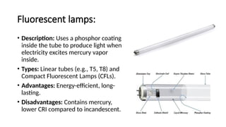 Fluorescent lamps:
• Description: Uses a phosphor coating
inside the tube to produce light when
electricity excites mercury vapor
inside.
• Types: Linear tubes (e.g., T5, T8) and
Compact Fluorescent Lamps (CFLs).
• Advantages: Energy-efficient, long-
lasting.
• Disadvantages: Contains mercury,
lower CRI compared to incandescent.
 