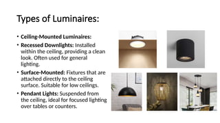 Types of Luminaires:
• Ceiling-Mounted Luminaires:
• Recessed Downlights: Installed
within the ceiling, providing a clean
look. Often used for general
lighting.
• Surface-Mounted: Fixtures that are
attached directly to the ceiling
surface. Suitable for low ceilings.
• Pendant Lights: Suspended from
the ceiling, ideal for focused lighting
over tables or counters.
 