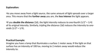 Explanation:
•As you move away from a light source, the same amount of light spreads over a larger
area. This means that the further away you are, the less intense the light appears.
•If you double the distance (2d), the light intensity reduces to one-fourth (1/2² = 1/4)
of its original intensity. Similarly, tripling the distance (3d) reduces the intensity to one-
ninth (1/3² = 1/9).
Practical Example:
Imagine you have a lamp that illuminates a surface 1 meter away. If the light on that
surface has an intensity of 100 lux, moving to 2 meters away would reduce the
intensity to:
 