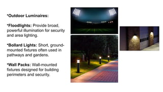 •Outdoor Luminaires:
•Floodlights: Provide broad,
powerful illumination for security
and area lighting.
•Bollard Lights: Short, ground-
mounted fixtures often used in
pathways and gardens.
•Wall Packs: Wall-mounted
fixtures designed for building
perimeters and security.
 
