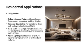 Residential Applications:
• Living Rooms:
• Ceiling-Mounted Fixtures: Chandeliers or
flush mounts for general ambient lighting.
• Recessed Downlights: For a modern, clean
look and even distribution of light.
• Table and Floor Lamps: Portable luminaires
for task lighting, like reading, and for adding
layers of light.
• Accent Lighting: Wall sconces or picture
lights to highlight artwork or architectural
features.
 