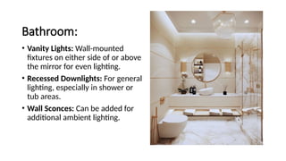Bathroom:
• Vanity Lights: Wall-mounted
fixtures on either side of or above
the mirror for even lighting.
• Recessed Downlights: For general
lighting, especially in shower or
tub areas.
• Wall Sconces: Can be added for
additional ambient lighting.
 
