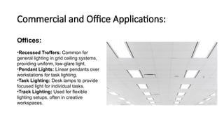 Commercial and Office Applications:
Offices:
•Recessed Troffers: Common for
general lighting in grid ceiling systems,
providing uniform, low-glare light.
•Pendant Lights: Linear pendants over
workstations for task lighting.
•Task Lighting: Desk lamps to provide
focused light for individual tasks.
•Track Lighting: Used for flexible
lighting setups, often in creative
workspaces.
 