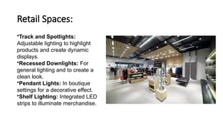 Retail Spaces:
•Track and Spotlights:
Adjustable lighting to highlight
products and create dynamic
displays.
•Recessed Downlights: For
general lighting and to create a
clean look.
•Pendant Lights: In boutique
settings for a decorative effect.
•Shelf Lighting: Integrated LED
strips to illuminate merchandise.
 