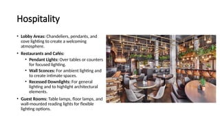 Hospitality
• Lobby Areas: Chandeliers, pendants, and
cove lighting to create a welcoming
atmosphere.
• Restaurants and Cafés:
• Pendant Lights: Over tables or counters
for focused lighting.
• Wall Sconces: For ambient lighting and
to create intimate spaces.
• Recessed Downlights: For general
lighting and to highlight architectural
elements.
• Guest Rooms: Table lamps, floor lamps, and
wall-mounted reading lights for flexible
lighting options.
 