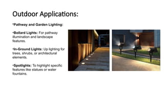Outdoor Applications:
•Pathway and Garden Lighting:
•Bollard Lights: For pathway
illumination and landscape
features.
•In-Ground Lights: Up lighting for
trees, shrubs, or architectural
elements.
•Spotlights: To highlight specific
features like statues or water
fountains.
 