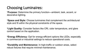 Choosing Luminaires:
•Purpose: Determine the primary function—ambient, task, accent, or
decorative lighting.
•Space and Style: Choose luminaires that complement the architectural
style and fit within the physical constraints of the space.
•Light Quality: Consider factors like CRI, color temperature, and glare
control based on the application.
•Energy Efficiency: Opt for energy-efficient options like LEDs, especially
in commercial or industrial settings to reduce operational costs.
•Durability and Maintenance: In high-traffic or outdoor areas, select
robust fixtures that require minimal maintenance.
 