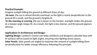Practical Example:
Imagine sunlight hitting the ground at different times of day:
•At noon, the sun is almost directly overhead, so the light is nearly perpendicular to the
ground (θ is small), and the ground is brightly lit.
•In the morning or evening, the sun is lower on the horizon, and light strikes the ground
at a steeper angle (larger θ). As a result, the light is less intense, and the ground appears
dimmer.
Applications in Architecture and Design:
Lighting Design: Lambert’s Cosine Law helps architects and designers calculate how well-
lit surfaces will be based on light angles, ensuring even lighting across spaces.
Solar Panels: Solar panels are angled to maximize the amount of sunlight hitting them
perpendicularly for better energy efficiency, following this principle.
 