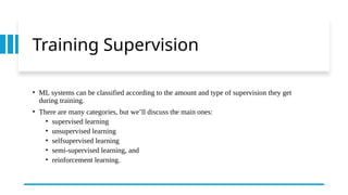 Training Supervision
• ML systems can be classified according to the amount and type of supervision they get
during training.
• There are many categories, but we’ll discuss the main ones:
• supervised learning
• unsupervised learning
• selfsupervised learning
• semi-supervised learning, and
• reinforcement learning.
 
