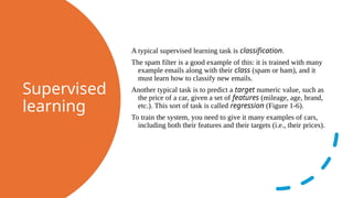 Supervised
learning
A typical supervised learning task is classification.
The spam filter is a good example of this: it is trained with many
example emails along with their class (spam or ham), and it
must learn how to classify new emails.
Another typical task is to predict a target numeric value, such as
the price of a car, given a set of features (mileage, age, brand,
etc.). This sort of task is called regression (Figure 1-6).
To train the system, you need to give it many examples of cars,
including both their features and their targets (i.e., their prices).
 