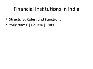 Financial Institutions in India
• Structure, Roles, and Functions
• Your Name | Course | Date
 