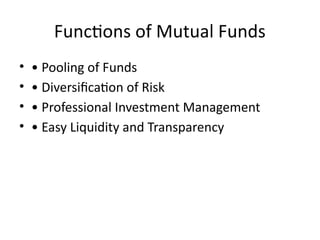 Functions of Mutual Funds
• • Pooling of Funds
• • Diversification of Risk
• • Professional Investment Management
• • Easy Liquidity and Transparency
 