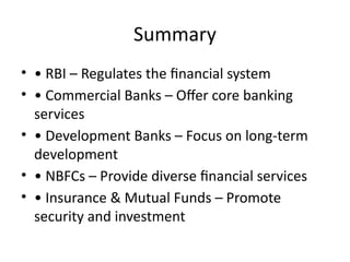 Summary
• • RBI – Regulates the financial system
• • Commercial Banks – Offer core banking
services
• • Development Banks – Focus on long-term
development
• • NBFCs – Provide diverse financial services
• • Insurance & Mutual Funds – Promote
security and investment
 