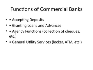 Functions of Commercial Banks
• • Accepting Deposits
• • Granting Loans and Advances
• • Agency Functions (collection of cheques,
etc.)
• • General Utility Services (locker, ATM, etc.)
 