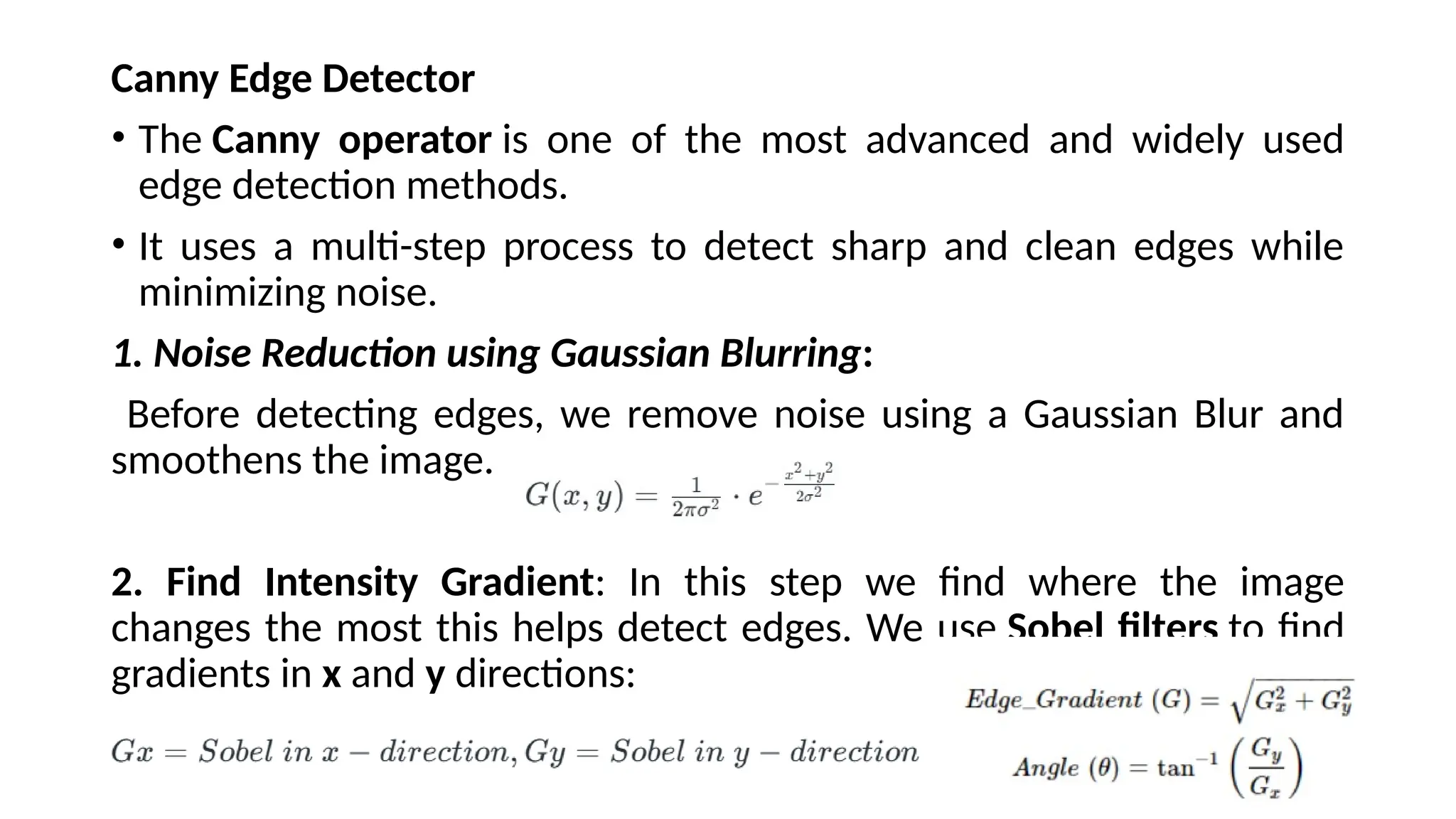 Canny Edge Detector
• The Canny operator is one of the most advanced and widely used
edge detection methods.
• It uses a multi-step process to detect sharp and clean edges while
minimizing noise.
1. Noise Reduction using Gaussian Blurring:
Before detecting edges, we remove noise using a Gaussian Blur and
smoothens the image.
2. Find Intensity Gradient: In this step we find where the image
changes the most this helps detect edges. We use Sobel filters to find
gradients in x and y directions:
 