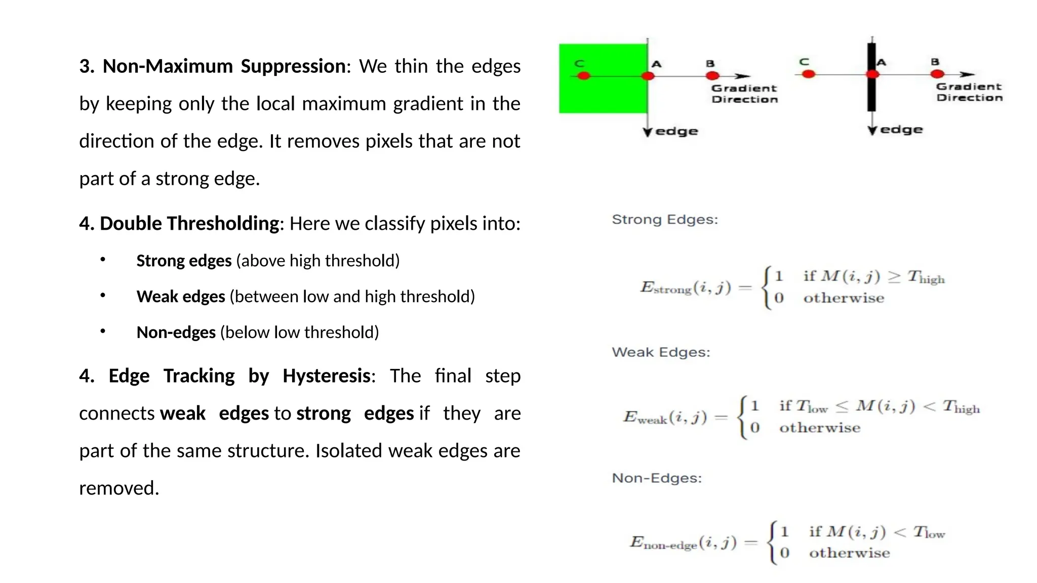 3. Non-Maximum Suppression: We thin the edges
by keeping only the local maximum gradient in the
direction of the edge. It removes pixels that are not
part of a strong edge.
4. Double Thresholding: Here we classify pixels into:
• Strong edges (above high threshold)
• Weak edges (between low and high threshold)
• Non-edges (below low threshold)
4. Edge Tracking by Hysteresis: The final step
connects weak edges to strong edges if they are
part of the same structure. Isolated weak edges are
removed.
 
