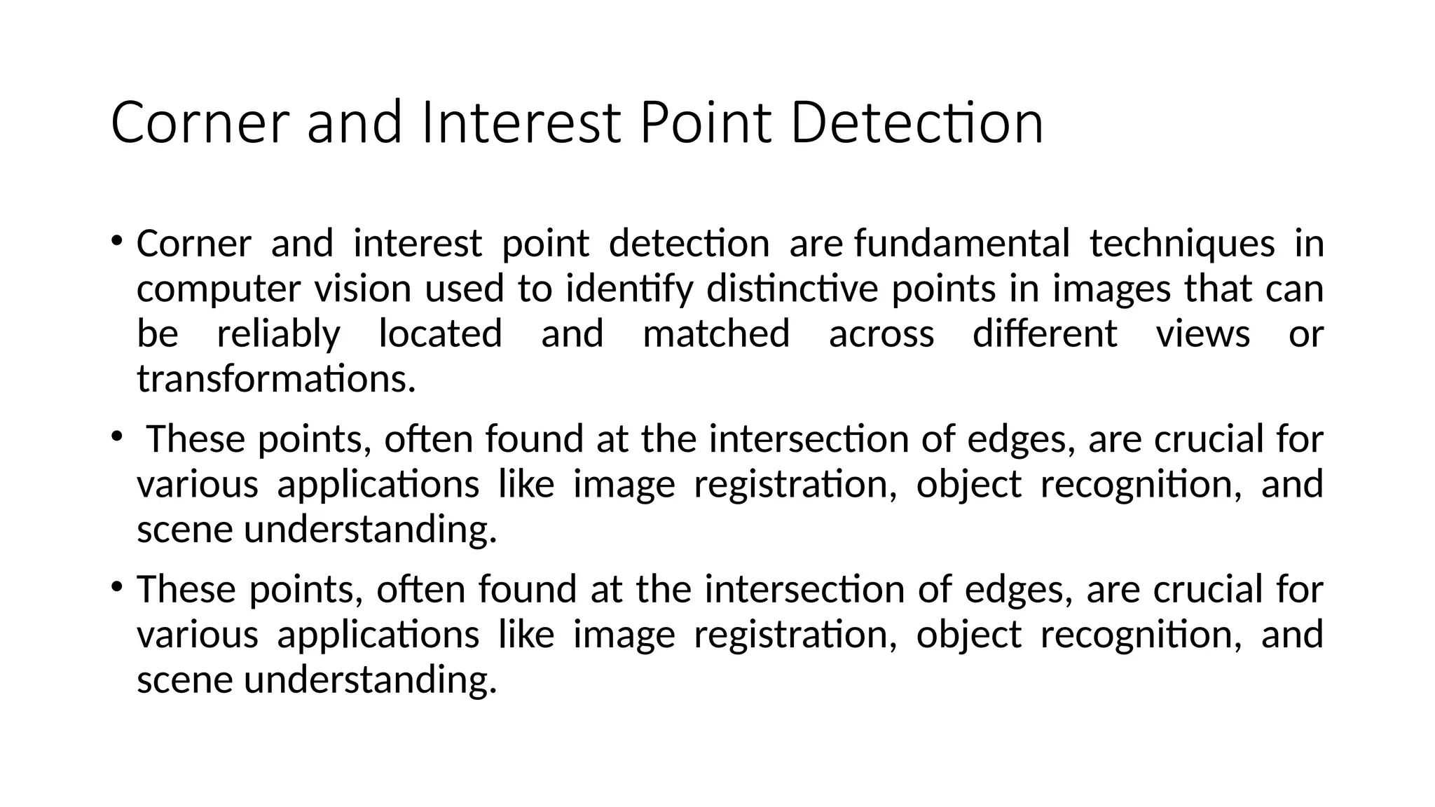 Corner and Interest Point Detection
• Corner and interest point detection are fundamental techniques in
computer vision used to identify distinctive points in images that can
be reliably located and matched across different views or
transformations.
• These points, often found at the intersection of edges, are crucial for
various applications like image registration, object recognition, and
scene understanding.
• These points, often found at the intersection of edges, are crucial for
various applications like image registration, object recognition, and
scene understanding.
 