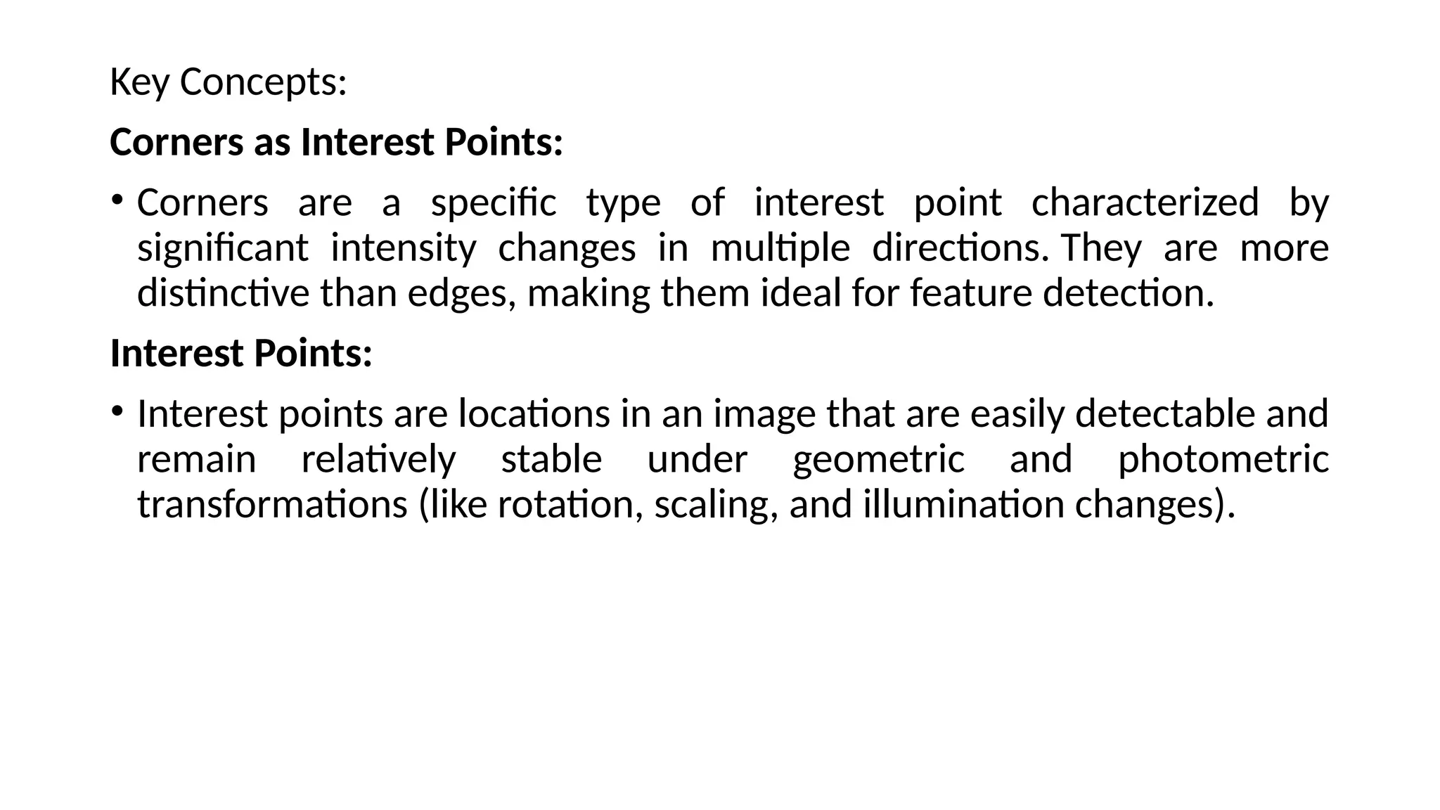 Key Concepts:
Corners as Interest Points:
• Corners are a specific type of interest point characterized by
significant intensity changes in multiple directions. They are more
distinctive than edges, making them ideal for feature detection.
Interest Points:
• Interest points are locations in an image that are easily detectable and
remain relatively stable under geometric and photometric
transformations (like rotation, scaling, and illumination changes).
 