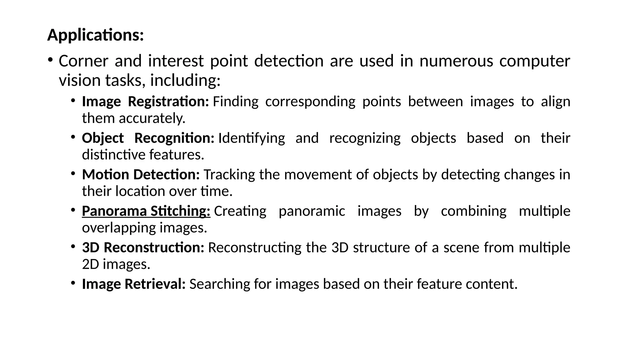 Applications:
• Corner and interest point detection are used in numerous computer
vision tasks, including:
• Image Registration: Finding corresponding points between images to align
them accurately.
• Object Recognition: Identifying and recognizing objects based on their
distinctive features.
• Motion Detection: Tracking the movement of objects by detecting changes in
their location over time.
• Panorama Stitching: Creating panoramic images by combining multiple
overlapping images.
• 3D Reconstruction: Reconstructing the 3D structure of a scene from multiple
2D images.
• Image Retrieval: Searching for images based on their feature content.
 