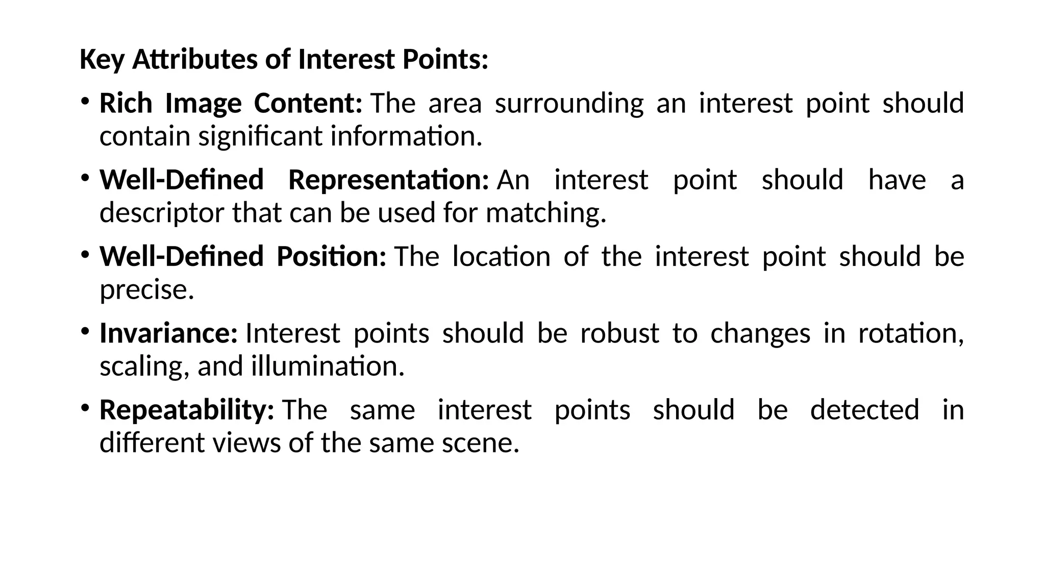 Key Attributes of Interest Points:
• Rich Image Content: The area surrounding an interest point should
contain significant information.
• Well-Defined Representation: An interest point should have a
descriptor that can be used for matching.
• Well-Defined Position: The location of the interest point should be
precise.
• Invariance: Interest points should be robust to changes in rotation,
scaling, and illumination.
• Repeatability: The same interest points should be detected in
different views of the same scene.
 