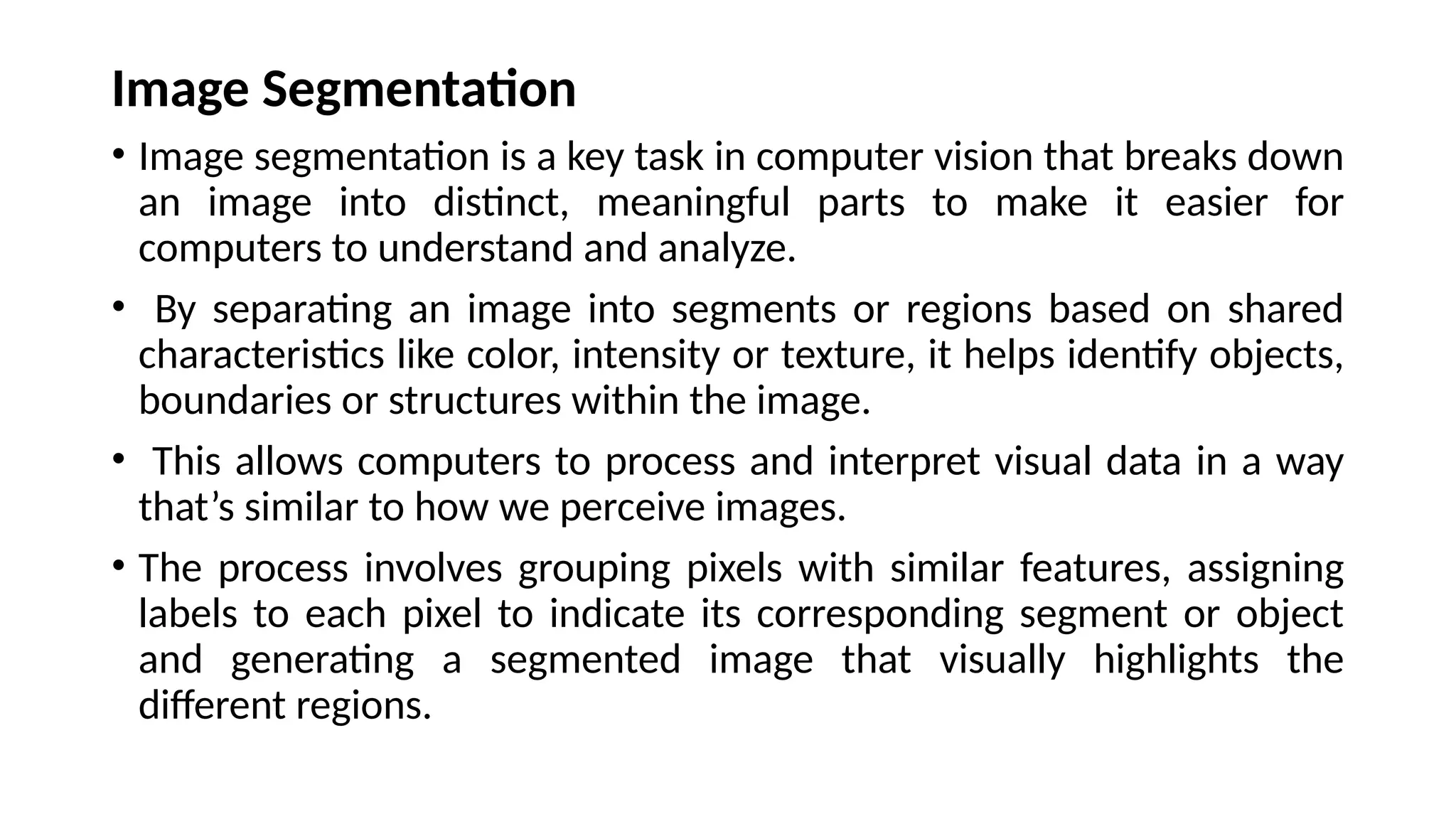 Image Segmentation
• Image segmentation is a key task in computer vision that breaks down
an image into distinct, meaningful parts to make it easier for
computers to understand and analyze.
• By separating an image into segments or regions based on shared
characteristics like color, intensity or texture, it helps identify objects,
boundaries or structures within the image.
• This allows computers to process and interpret visual data in a way
that’s similar to how we perceive images.
• The process involves grouping pixels with similar features, assigning
labels to each pixel to indicate its corresponding segment or object
and generating a segmented image that visually highlights the
different regions.
 