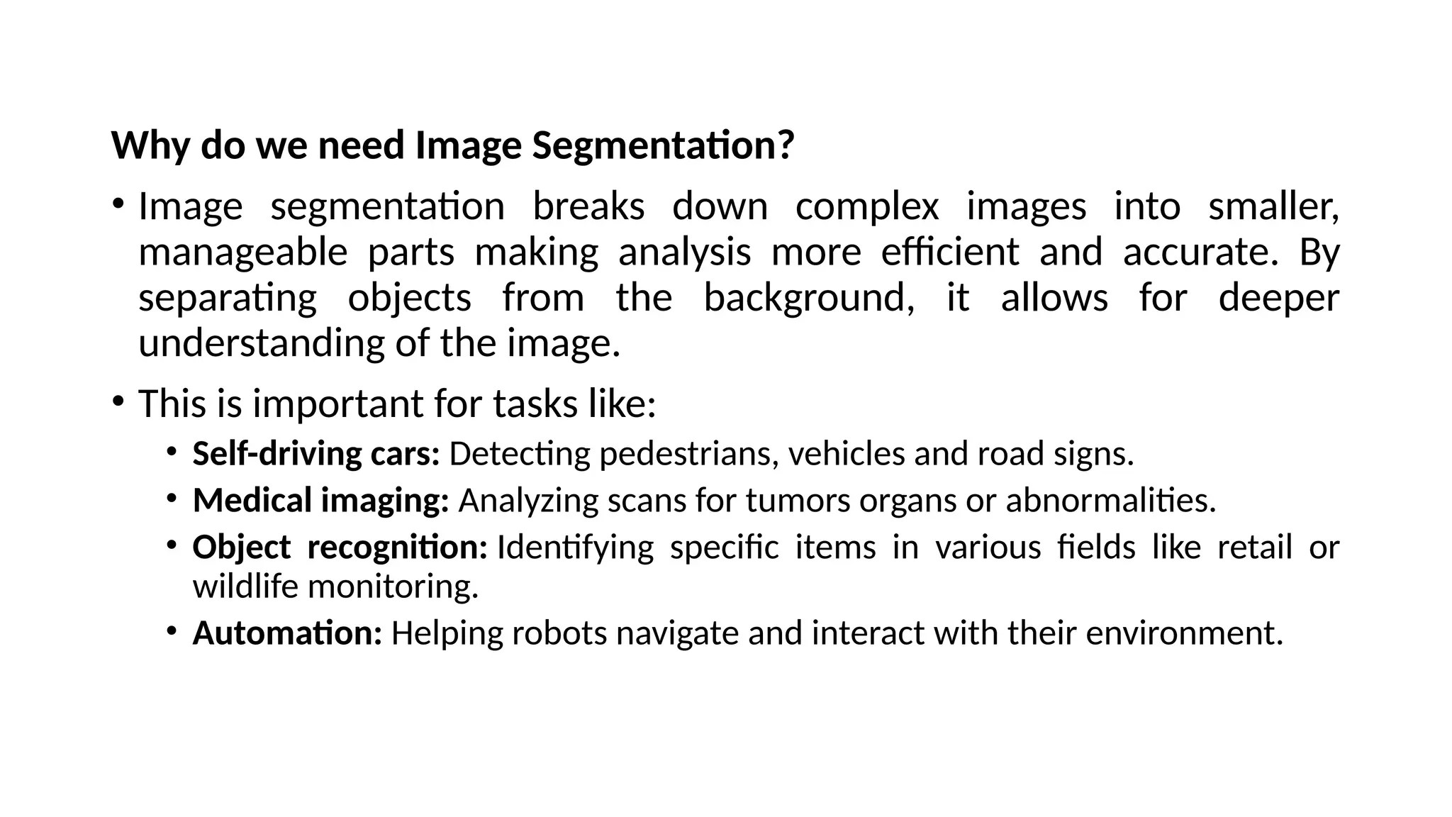 Why do we need Image Segmentation?
• Image segmentation breaks down complex images into smaller,
manageable parts making analysis more efficient and accurate. By
separating objects from the background, it allows for deeper
understanding of the image.
• This is important for tasks like:
• Self-driving cars: Detecting pedestrians, vehicles and road signs.
• Medical imaging: Analyzing scans for tumors organs or abnormalities.
• Object recognition: Identifying specific items in various fields like retail or
wildlife monitoring.
• Automation: Helping robots navigate and interact with their environment.
 