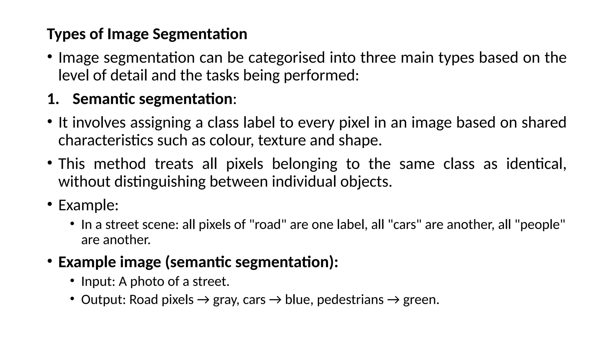 Types of Image Segmentation
• Image segmentation can be categorised into three main types based on the
level of detail and the tasks being performed:
1. Semantic segmentation:
• It involves assigning a class label to every pixel in an image based on shared
characteristics such as colour, texture and shape.
• This method treats all pixels belonging to the same class as identical,
without distinguishing between individual objects.
• Example:
• In a street scene: all pixels of "road" are one label, all "cars" are another, all "people"
are another.
• Example image (semantic segmentation):
• Input: A photo of a street.
• Output: Road pixels → gray, cars → blue, pedestrians → green.
 