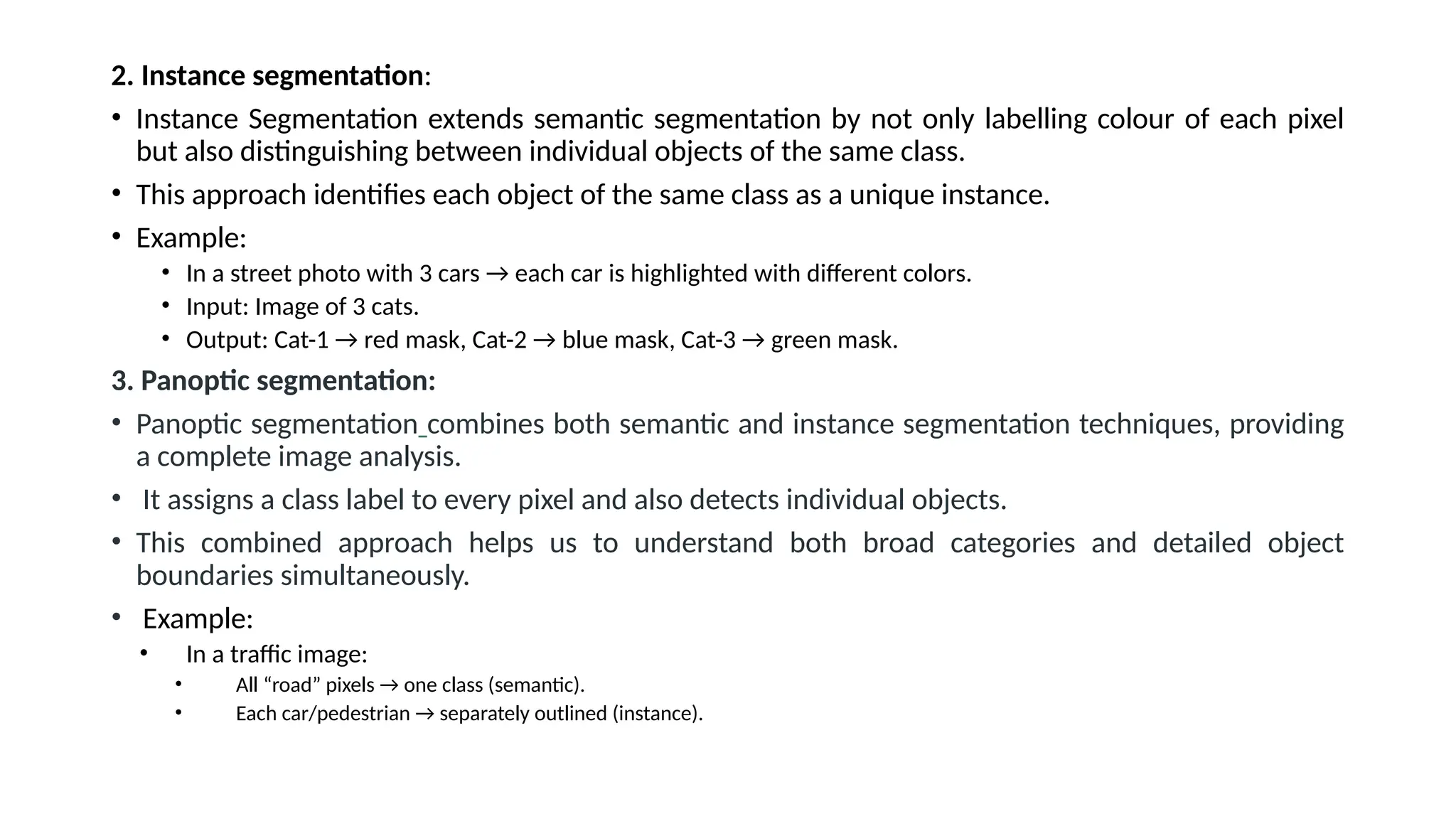 2. Instance segmentation:
• Instance Segmentation extends semantic segmentation by not only labelling colour of each pixel
but also distinguishing between individual objects of the same class.
• This approach identifies each object of the same class as a unique instance.
• Example:
• In a street photo with 3 cars → each car is highlighted with different colors.
• Input: Image of 3 cats.
• Output: Cat-1 → red mask, Cat-2 → blue mask, Cat-3 → green mask.
3. Panoptic segmentation:
• Panoptic segmentation combines both semantic and instance segmentation techniques, providing
a complete image analysis.
• It assigns a class label to every pixel and also detects individual objects.
• This combined approach helps us to understand both broad categories and detailed object
boundaries simultaneously.
• Example:
• In a traffic image:
• All “road” pixels → one class (semantic).
• Each car/pedestrian → separately outlined (instance).
 