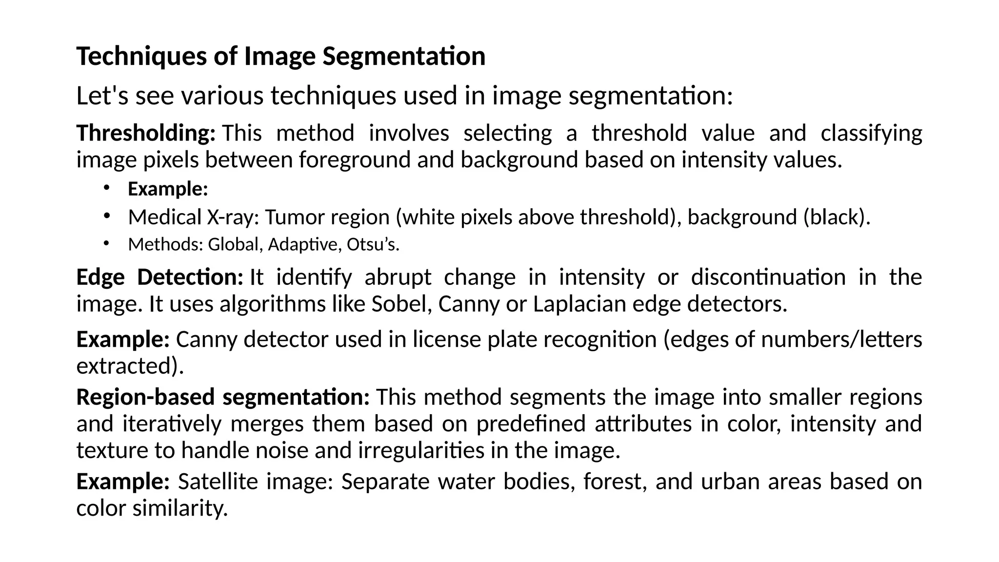 Techniques of Image Segmentation
Let's see various techniques used in image segmentation:
Thresholding: This method involves selecting a threshold value and classifying
image pixels between foreground and background based on intensity values.
• Example:
• Medical X-ray: Tumor region (white pixels above threshold), background (black).
• Methods: Global, Adaptive, Otsu’s.
Edge Detection: It identify abrupt change in intensity or discontinuation in the
image. It uses algorithms like Sobel, Canny or Laplacian edge detectors.
Example: Canny detector used in license plate recognition (edges of numbers/letters
extracted).
Region-based segmentation: This method segments the image into smaller regions
and iteratively merges them based on predefined attributes in color, intensity and
texture to handle noise and irregularities in the image.
Example: Satellite image: Separate water bodies, forest, and urban areas based on
color similarity.
 