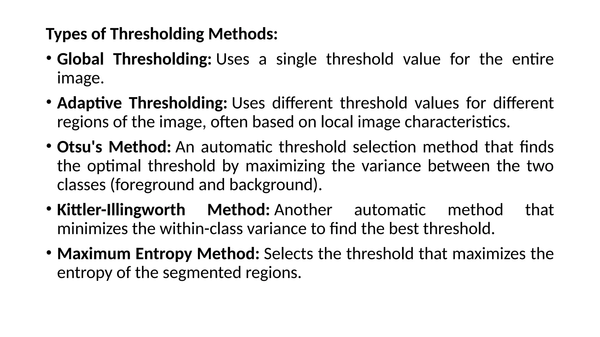 Types of Thresholding Methods:
• Global Thresholding: Uses a single threshold value for the entire
image.
• Adaptive Thresholding: Uses different threshold values for different
regions of the image, often based on local image characteristics.
• Otsu's Method: An automatic threshold selection method that finds
the optimal threshold by maximizing the variance between the two
classes (foreground and background).
• Kittler-Illingworth Method: Another automatic method that
minimizes the within-class variance to find the best threshold.
• Maximum Entropy Method: Selects the threshold that maximizes the
entropy of the segmented regions.
 