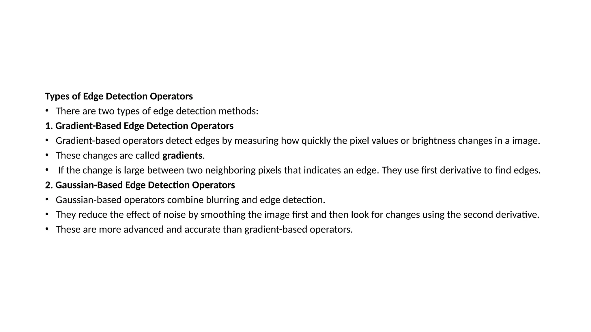 Types of Edge Detection Operators
• There are two types of edge detection methods:
1. Gradient-Based Edge Detection Operators
• Gradient-based operators detect edges by measuring how quickly the pixel values or brightness changes in a image.
• These changes are called gradients.
• If the change is large between two neighboring pixels that indicates an edge. They use first derivative to find edges.
2. Gaussian-Based Edge Detection Operators
• Gaussian-based operators combine blurring and edge detection.
• They reduce the effect of noise by smoothing the image first and then look for changes using the second derivative.
• These are more advanced and accurate than gradient-based operators.
 