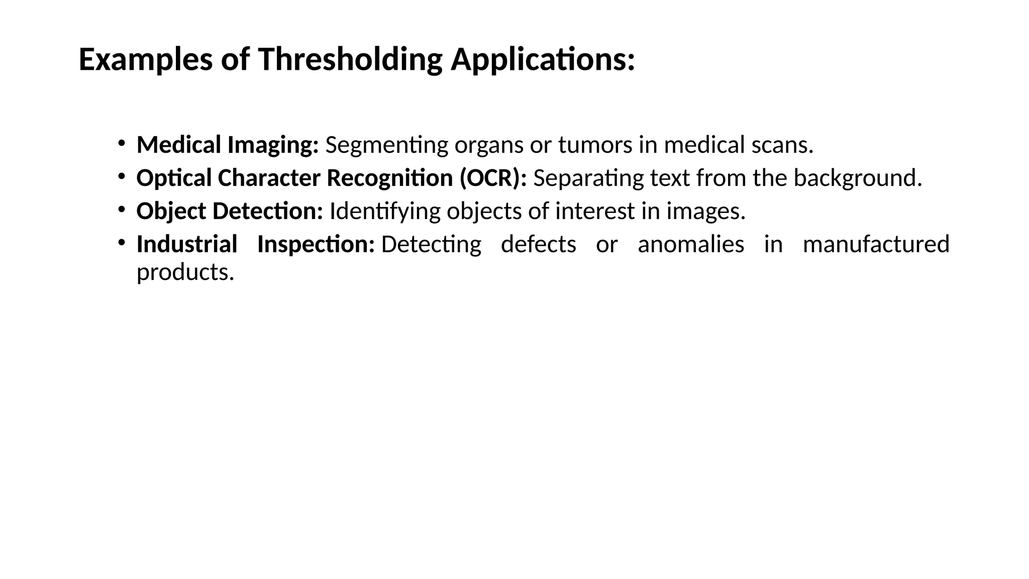 Examples of Thresholding Applications:
• Medical Imaging: Segmenting organs or tumors in medical scans.
• Optical Character Recognition (OCR): Separating text from the background.
• Object Detection: Identifying objects of interest in images.
• Industrial Inspection: Detecting defects or anomalies in manufactured
products.
 