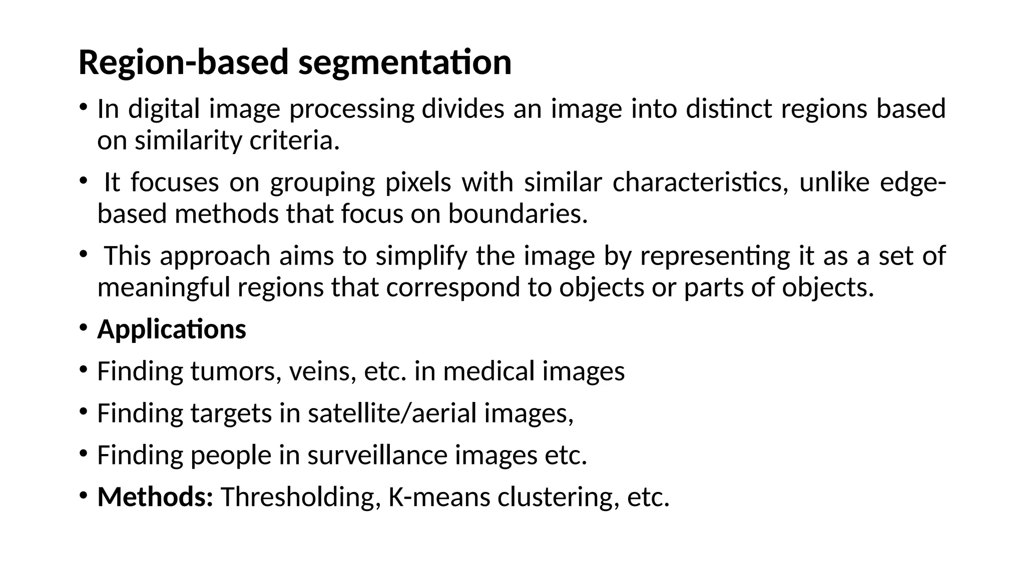 Region-based segmentation
• In digital image processing divides an image into distinct regions based
on similarity criteria.
• It focuses on grouping pixels with similar characteristics, unlike edge-
based methods that focus on boundaries.
• This approach aims to simplify the image by representing it as a set of
meaningful regions that correspond to objects or parts of objects.
• Applications
• Finding tumors, veins, etc. in medical images
• Finding targets in satellite/aerial images,
• Finding people in surveillance images etc.
• Methods: Thresholding, K-means clustering, etc.
 