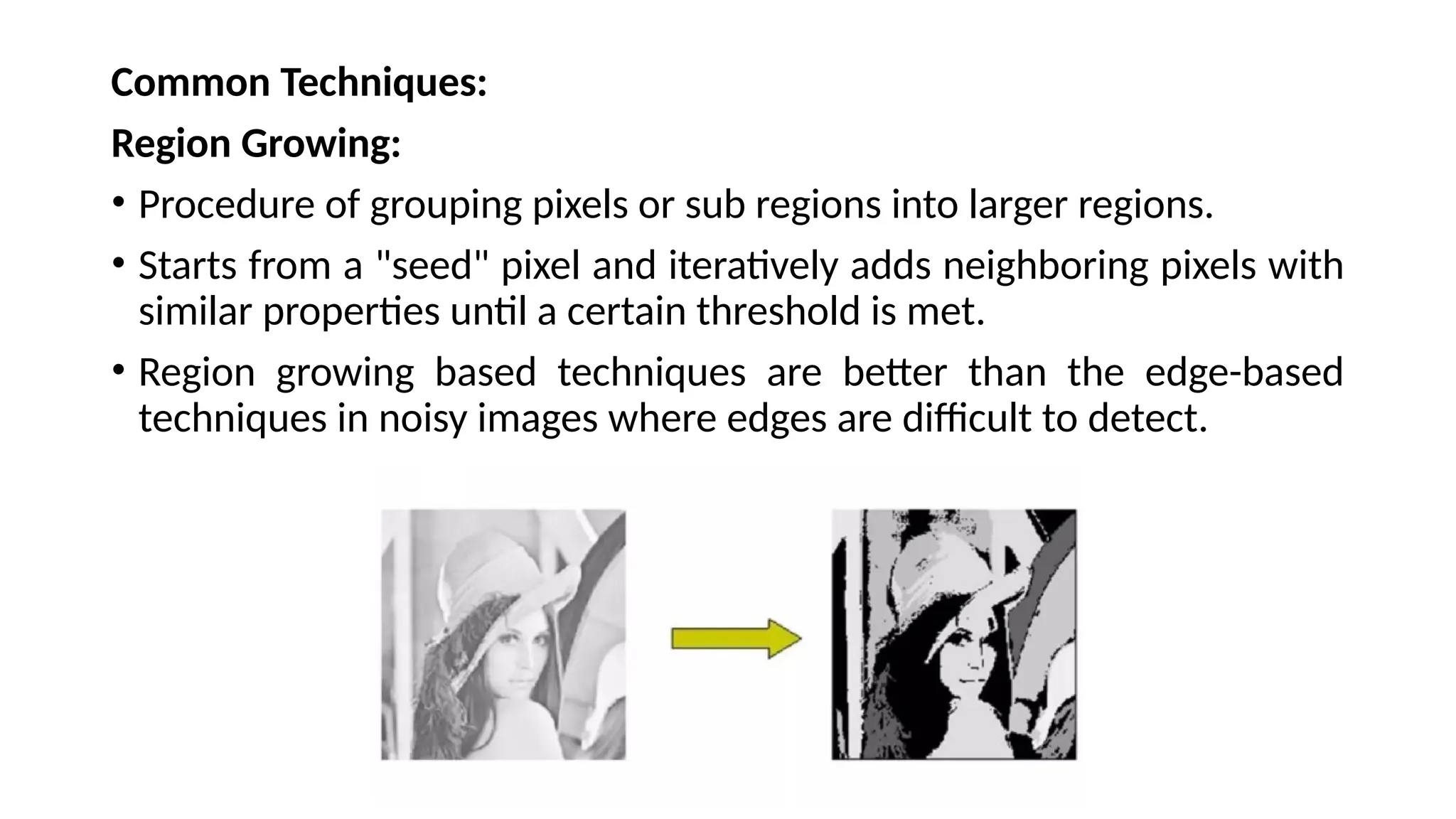 Common Techniques:
Region Growing:
• Procedure of grouping pixels or sub regions into larger regions.
• Starts from a "seed" pixel and iteratively adds neighboring pixels with
similar properties until a certain threshold is met.
• Region growing based techniques are better than the edge-based
techniques in noisy images where edges are difficult to detect.
 