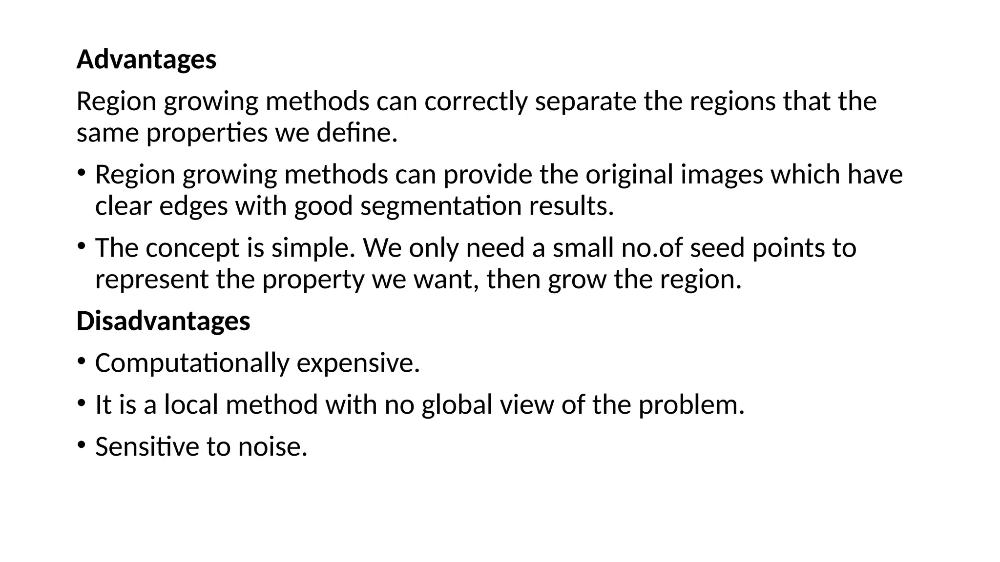 Advantages
Region growing methods can correctly separate the regions that the
same properties we define.
• Region growing methods can provide the original images which have
clear edges with good segmentation results.
• The concept is simple. We only need a small no.of seed points to
represent the property we want, then grow the region.
Disadvantages
• Computationally expensive.
• It is a local method with no global view of the problem.
• Sensitive to noise.
 